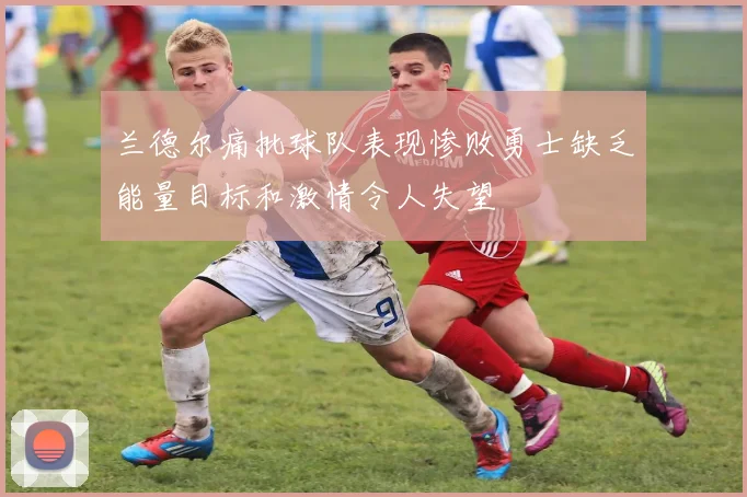 兰德尔痛批球队表现惨败勇士缺乏能量目标和激情令人失望