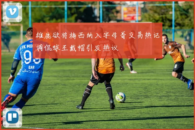 雄鹿欲将梅西纳入字母哥交易热记调侃球王戴帽引发热议