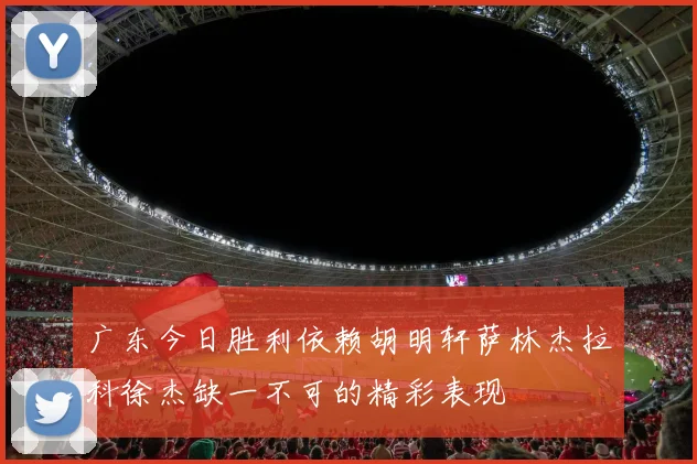 广东今日胜利依赖胡明轩萨林杰拉科徐杰缺一不可的精彩表现