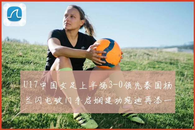 U17中国女足上半场3-0领先泰国杨兰闪电破门李启娴建功宛迪再添一分