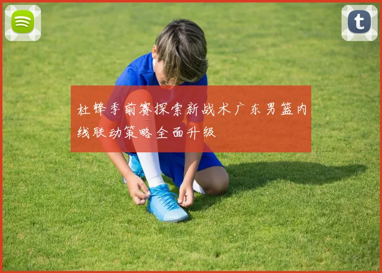 杜锋季前赛探索新战术广东男篮内线联动策略全面升级