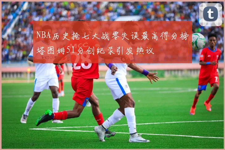 NBA历史抢七大战零失误最高得分榜塔图姆51分创纪录引发热议