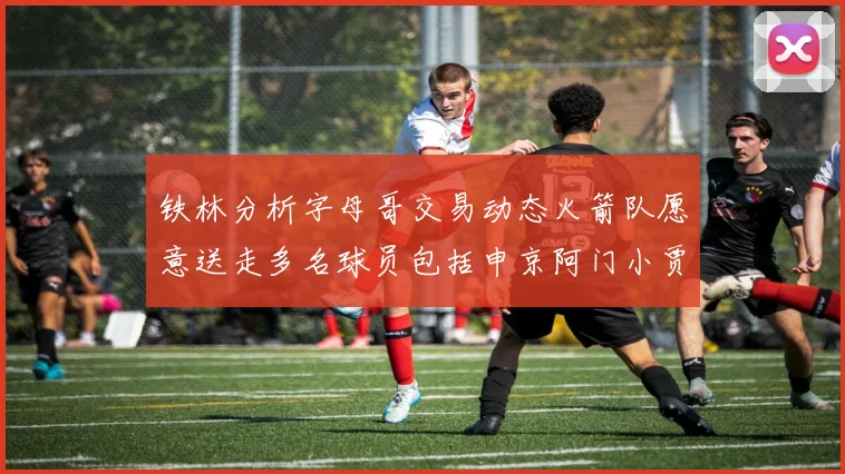 铁林分析字母哥交易动态火箭队愿意送走多名球员包括申京阿门小贾