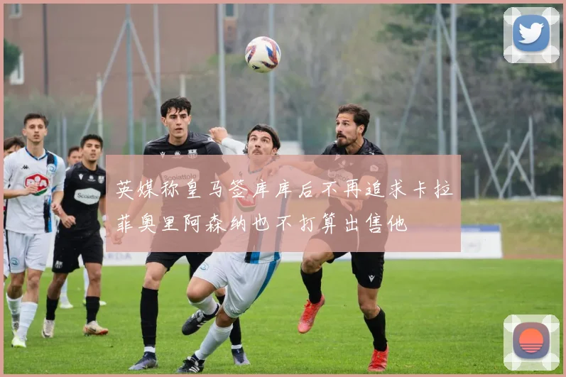 英媒称皇马签库库后不再追求卡拉菲奥里阿森纳也不打算出售他