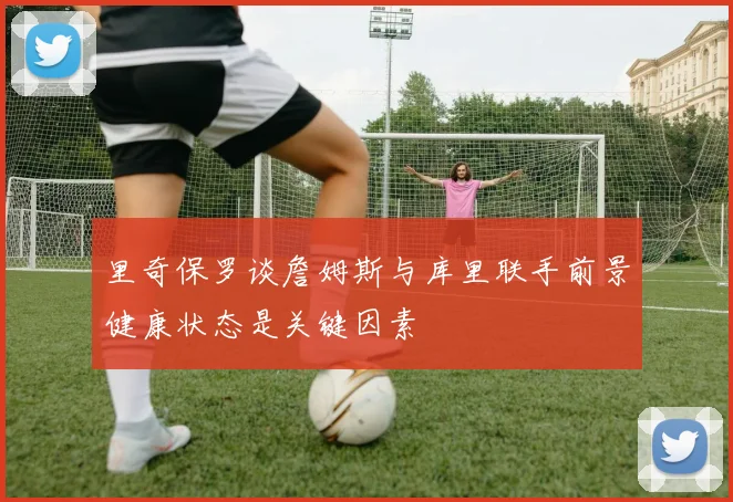 里奇保罗谈詹姆斯与库里联手前景健康状态是关键因素