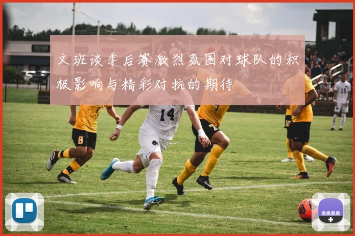 文班谈季后赛激烈氛围对球队的积极影响与精彩对抗的期待