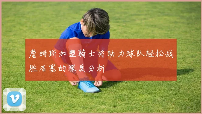 詹姆斯加盟骑士将助力球队轻松战胜活塞的深度分析