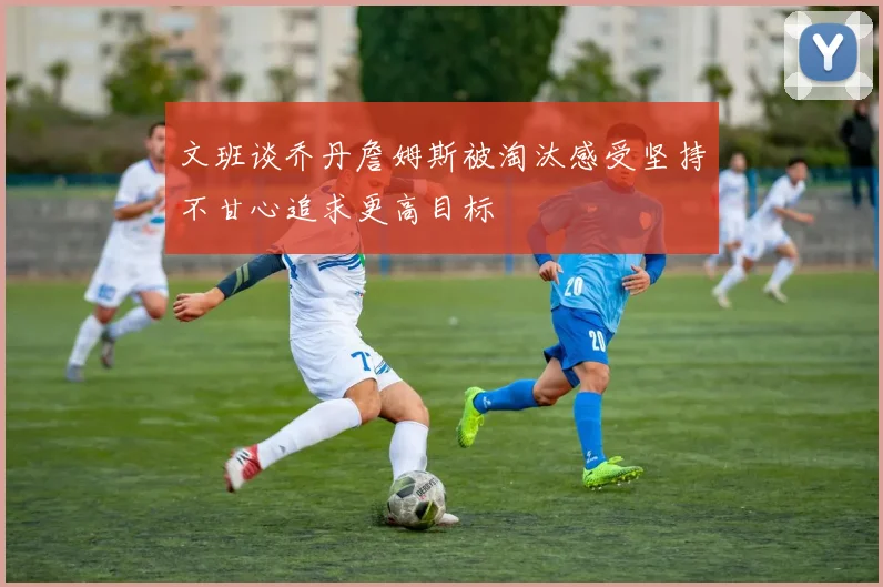 文班谈乔丹詹姆斯被淘汰感受坚持不甘心追求更高目标