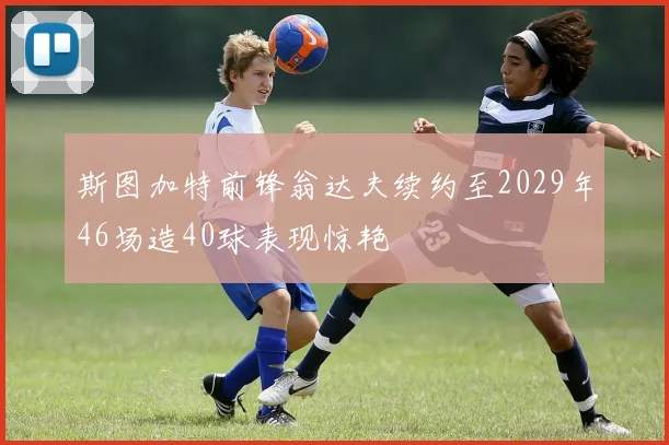 斯图加特前锋翁达夫续约至2029年46场造40球表现惊艳