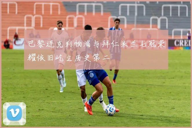 巴黎连克利物浦与拜仁米兰七冠荣耀依旧屹立历史第二