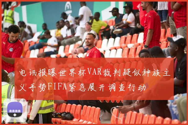 电讯报曝世界杯VAR裁判疑似种族主义手势FIFA紧急展开调查行动