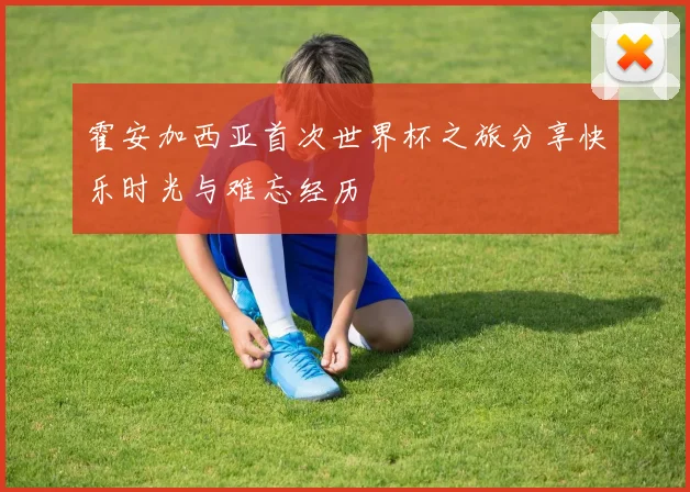霍安加西亚首次世界杯之旅分享快乐时光与难忘经历