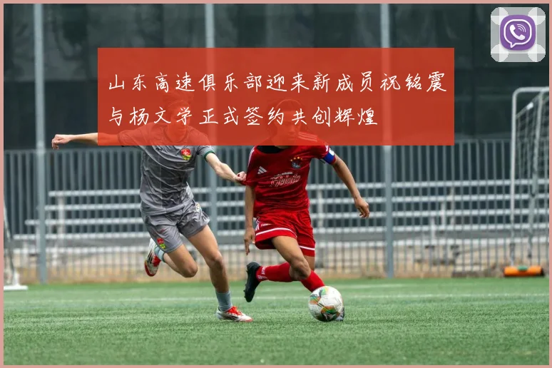 山东高速俱乐部迎来新成员祝铭震与杨文学正式签约共创辉煌