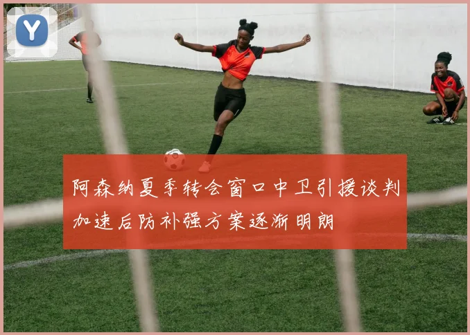 阿森纳夏季转会窗口中卫引援谈判加速后防补强方案逐渐明朗