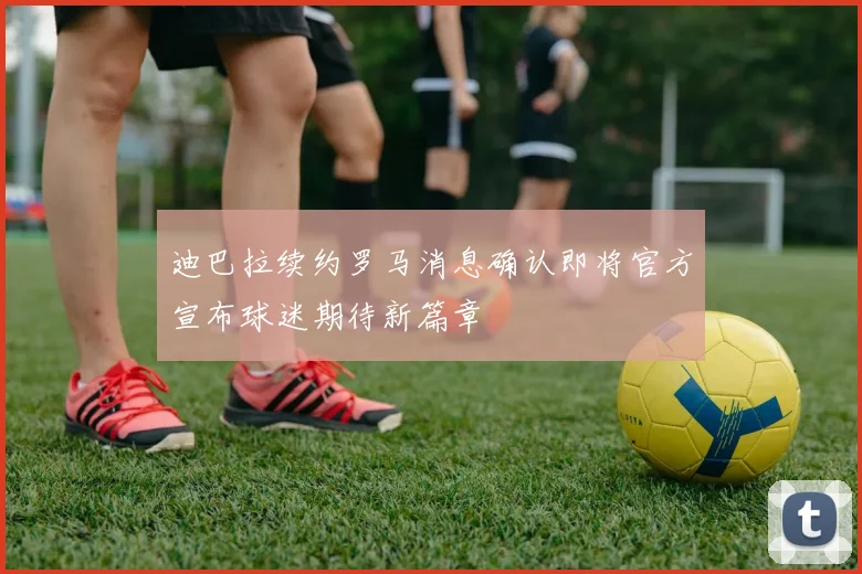 迪巴拉续约罗马消息确认即将官方宣布球迷期待新篇章