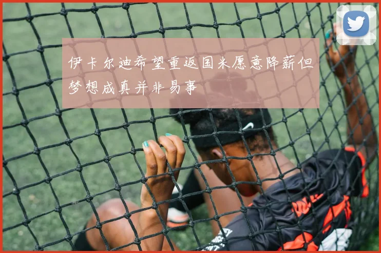 伊卡尔迪希望重返国米愿意降薪但梦想成真并非易事