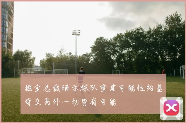 掘金总裁暗示球队重建可能性约基奇交易外一切皆有可能