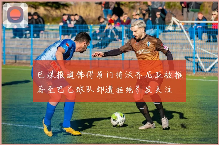 巴媒报道佛得角门将沃齐尼亚被推荐至巴乙球队却遭拒绝引发关注
