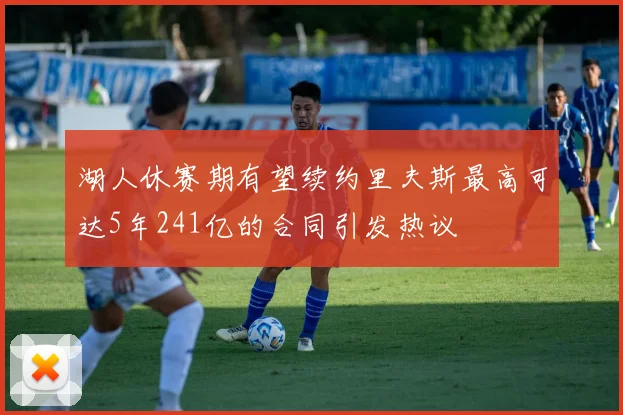 湖人休赛期有望续约里夫斯最高可达5年241亿的合同引发热议