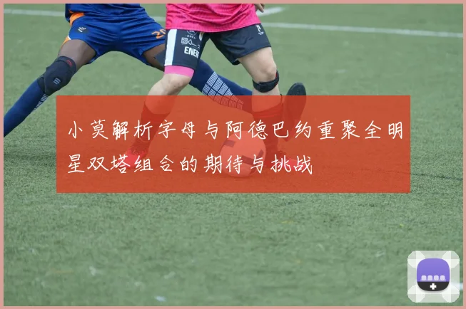 小莫解析字母与阿德巴约重聚全明星双塔组合的期待与挑战