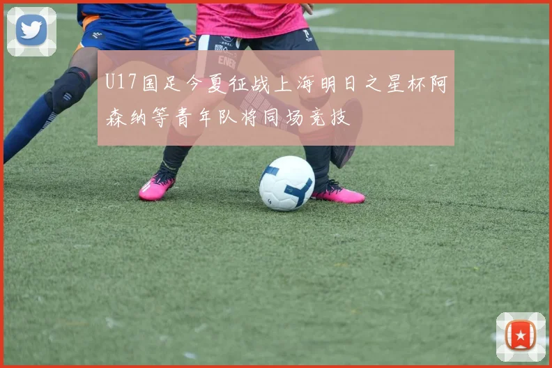 U17国足今夏征战上海明日之星杯阿森纳等青年队将同场竞技
