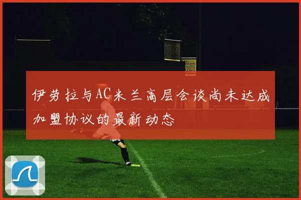 伊劳拉与AC米兰高层会谈尚未达成加盟协议的最新动态