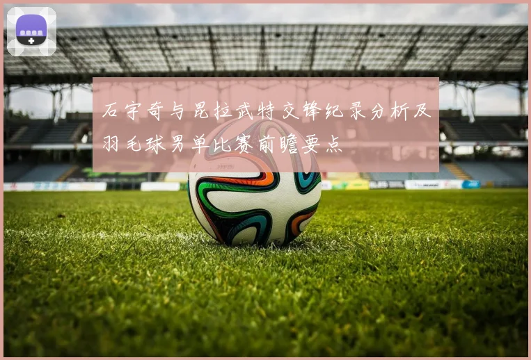 石宇奇与昆拉武特交锋纪录分析及羽毛球男单比赛前瞻要点