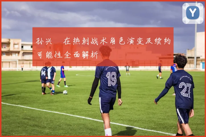 孙兴慜在热刺战术角色演变及续约可能性全面解析
